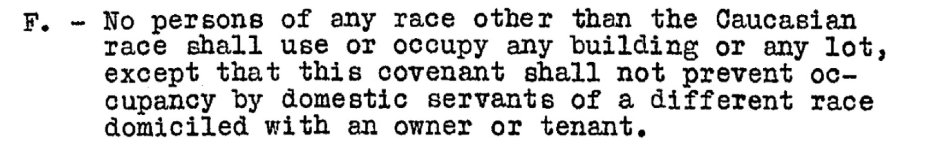 An example of a restrictive covenant: No persons of any race other than the Caucasian race shall use or occupy any building or any lot\, except that this covenant shall not prevent occupancy by domestic servants domiciled with an owner or tenant.