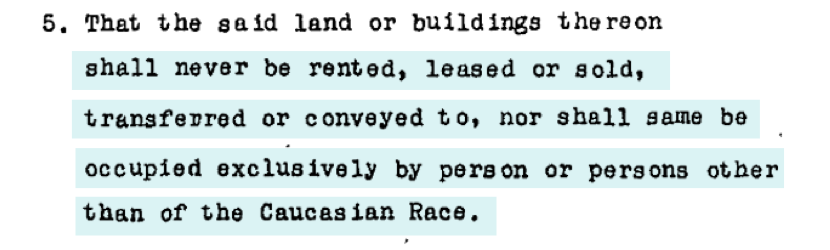 An example of a racially restrictive covenant: “That the said land or buildings thereon shall never be rented, leased or sold, transferred or conveyed to, nor shall same be occupied exclusively by person or persons other than of the Caucasian Race.”